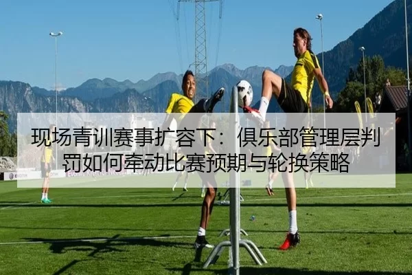 现场青训赛事扩容下：俱乐部管理层判罚如何牵动比赛预期与轮换策略（Kaiyun）